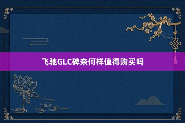飞驰GLC碑奈何样值得购买吗
