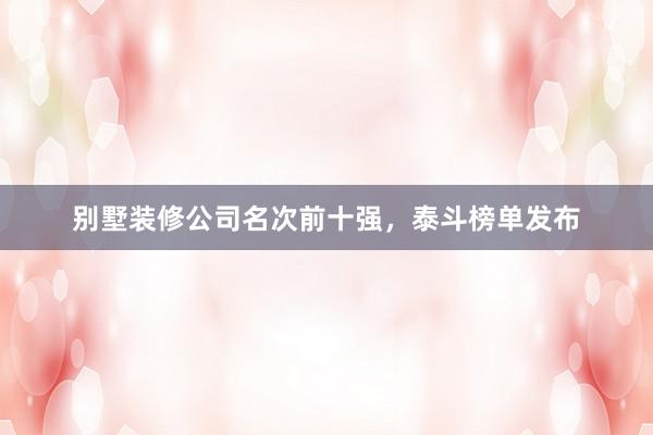 别墅装修公司名次前十强，泰斗榜单发布