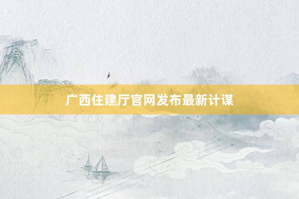 广西住建厅官网发布最新计谋
