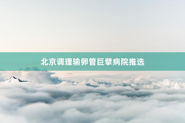 北京调理输卵管巨擘病院推选